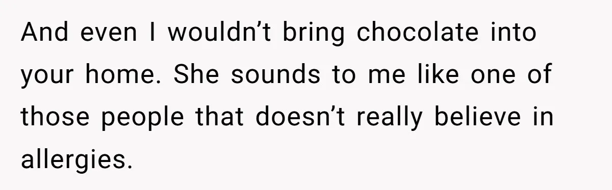 And even I wouldn’t bring chocolate into your home. She sounds to me like one of those people that doesn’t really believe in allergies.
