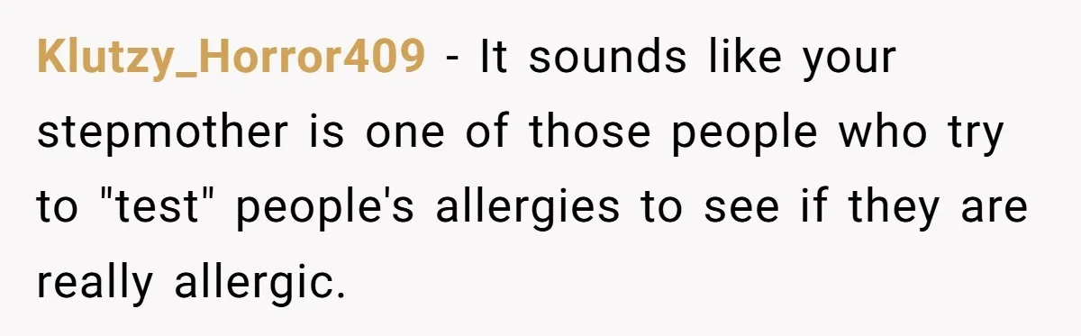 Klutzy_Horror409 − It sounds like your stepmother is one of those people who try to "test" people's allergies to see if they are really allergic.