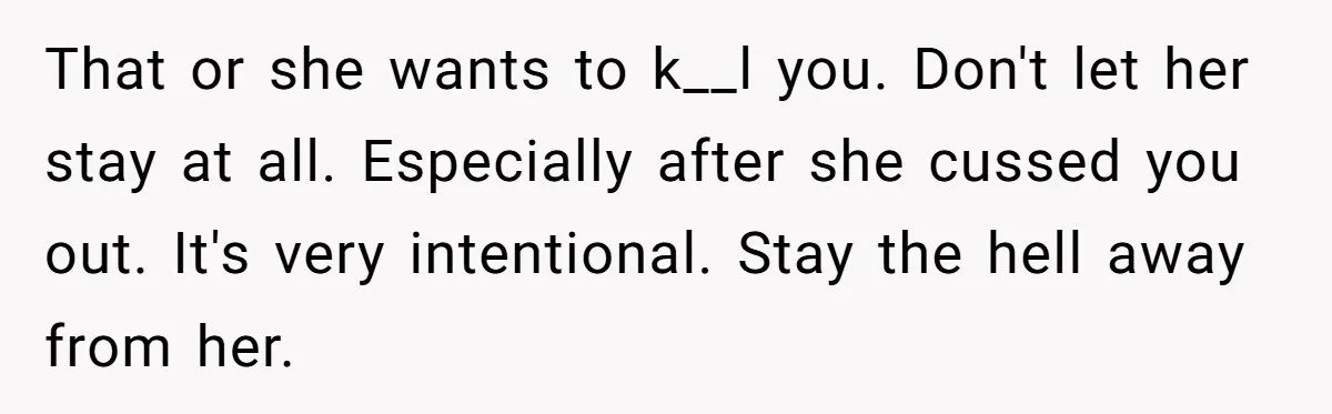 That or she wants to k__l you. Don't let her stay at all. Especially after she cussed you out. It's very intentional. Stay the hell away from her.