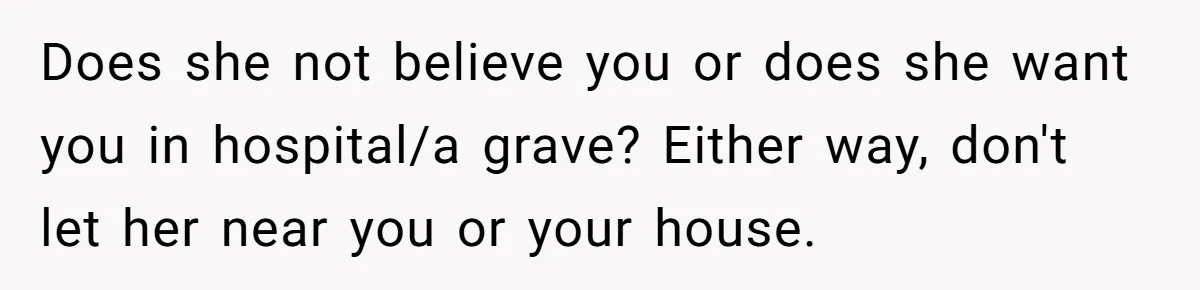 Does she not believe you or does she want you in hospital/a grave? Either way, don't let her near you or your house.