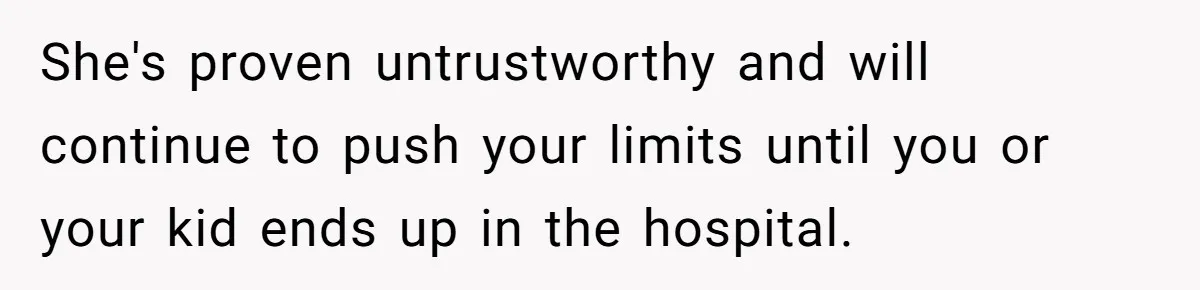 She's proven untrustworthy and will continue to push your limits until you or your kid ends up in the hospital.