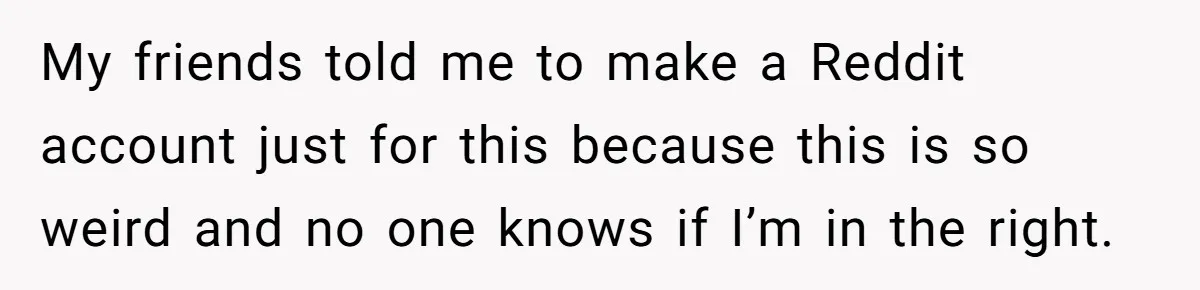 My friends told me to make a Reddit account just for this because this is so weird and no one knows if I’m in the right.