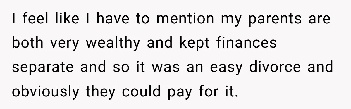 I feel like I have to mention my parents are both very wealthy and kept finances separate and so it was an easy divorce and obviously they could pay for...