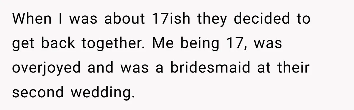 When I was about 17ish they decided to get back together. Me being 17, was overjoyed and was a bridesmaid at their second wedding.