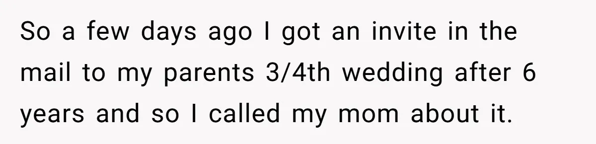 So a few days ago I got an invite in the mail to my parents 3/4th wedding after 6 years and so I called my mom about it.