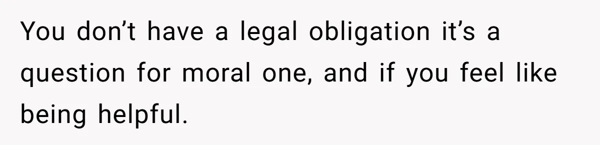 You don’t have a legal obligation it’s a question for moral one, and if you feel like being helpful.