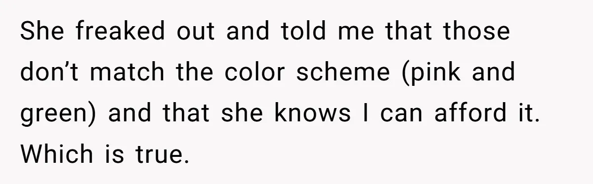 She freaked out and told me that those don’t match the color scheme (pink and green) and that she knows I can afford it. Which is true.