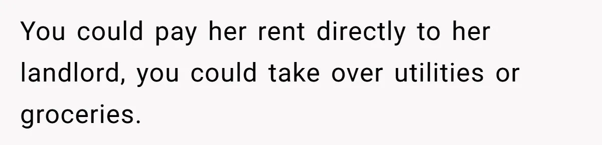 You could pay her rent directly to her landlord, you could take over utilities or groceries.