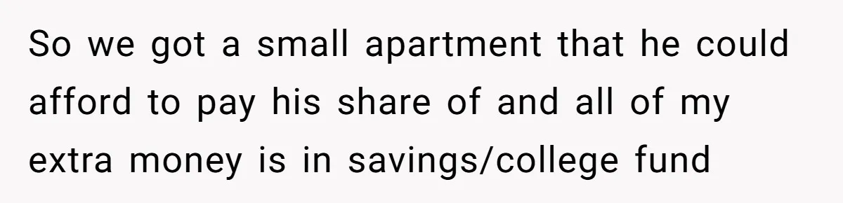 So we got a small apartment that he could afford to pay his share of and all of my extra money is in savings/college fund