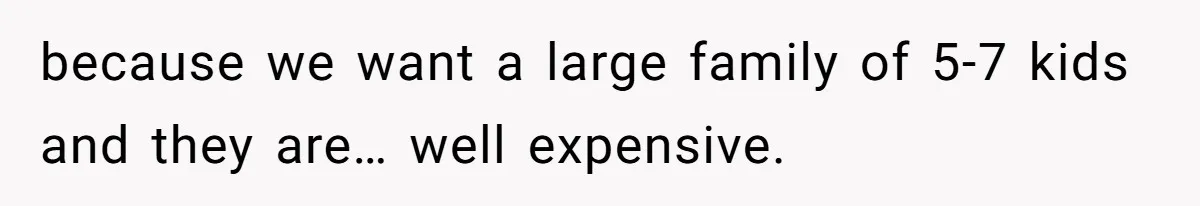 because we want a large family of 5-7 kids and they are… well expensive.