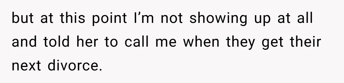 but at this point I’m not showing up at all and told her to call me when they get their next divorce.