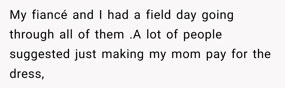 My fiancé and I had a field day going through all of them .A lot of people suggested just making my mom pay for the dress,