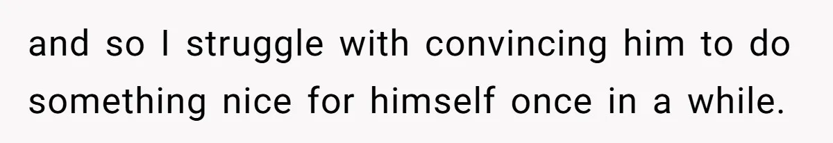 and so I struggle with convincing him to do something nice for himself once in a while.