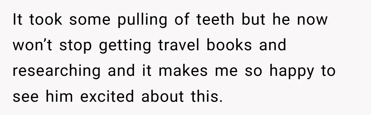 It took some pulling of teeth but he now won’t stop getting travel books and researching and it makes me so happy to see him excited about this.