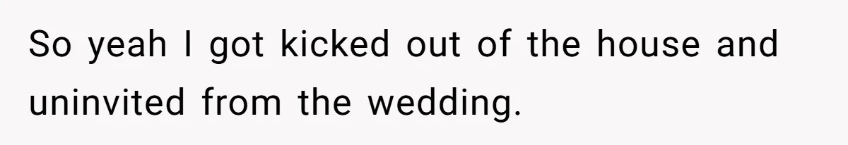 So yeah I got kicked out of the house and uninvited from the wedding.