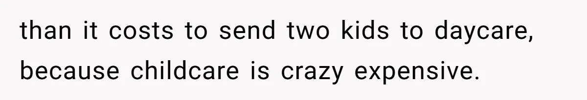 than it costs to send two kids to daycare, because childcare is crazy expensive.