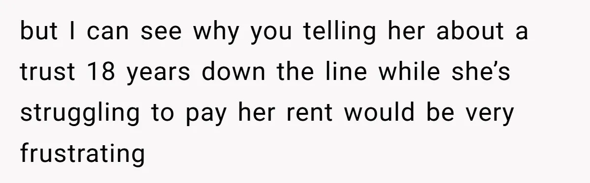 but I can see why you telling her about a trust 18 years down the line while she’s struggling to pay her rent would be very frustrating