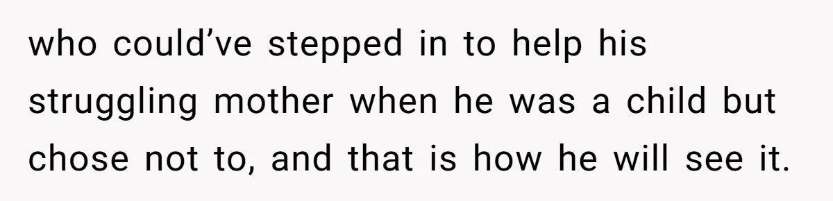 who could’ve stepped in to help his struggling mother when he was a child but chose not to, and that is how he will see it.