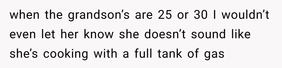 when the grandson’s are 25 or 30 I wouldn’t even let her know she doesn’t sound like she’s cooking with a full tank of gas