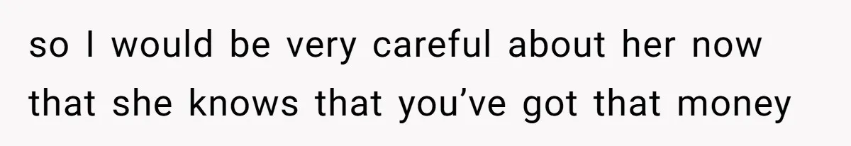 so I would be very careful about her now that she knows that you’ve got that money