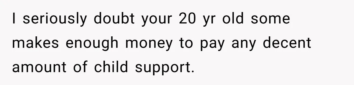 I seriously doubt your 20 yr old some makes enough money to pay any decent amount of child support.