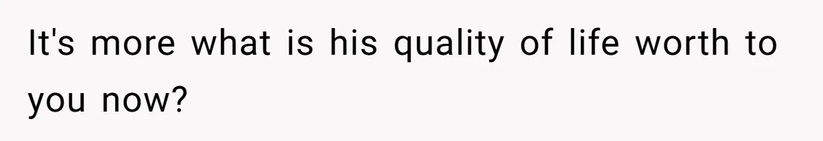 It's more what is his quality of life worth to you now?