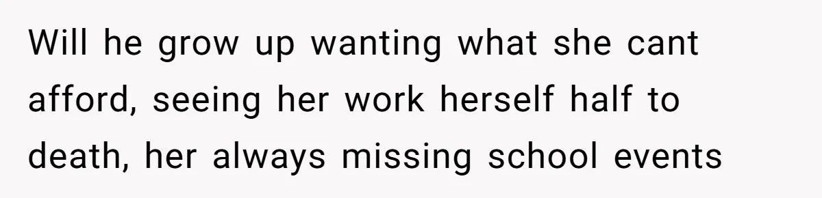 Will he grow up wanting what she cant afford, seeing her work herself half to death, her always missing school events