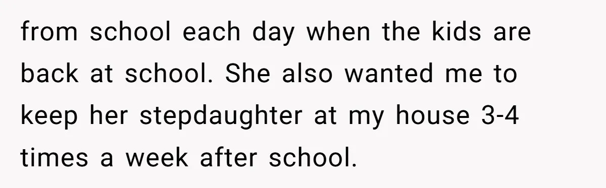 from school each day when the kids are back at school. She also wanted me to keep her stepdaughter at my house 3-4 times a week after school.
