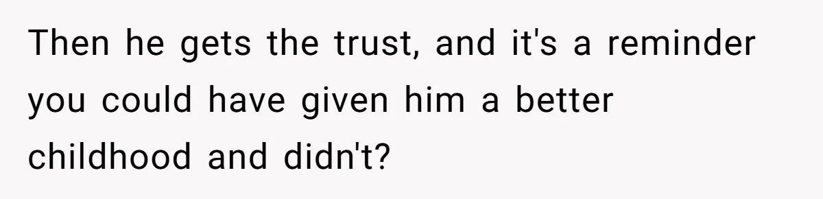 Then he gets the trust, and it's a reminder you could have given him a better childhood and didn't?
