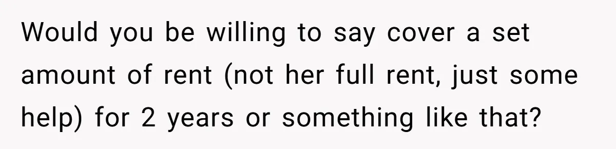 Would you be willing to say cover a set amount of rent (not her full rent, just some help) for 2 years or something like that?