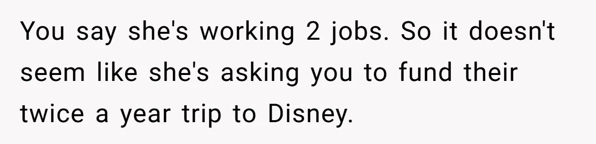 You say she's working 2 jobs. So it doesn't seem like she's asking you to fund their twice a year trip to Disney.