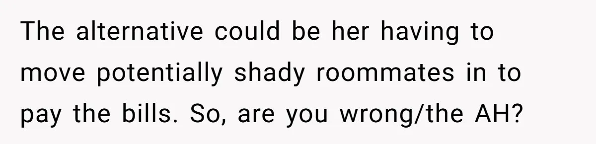 The alternative could be her having to move potentially shady roommates in to pay the bills. So, are you wrong/the AH?
