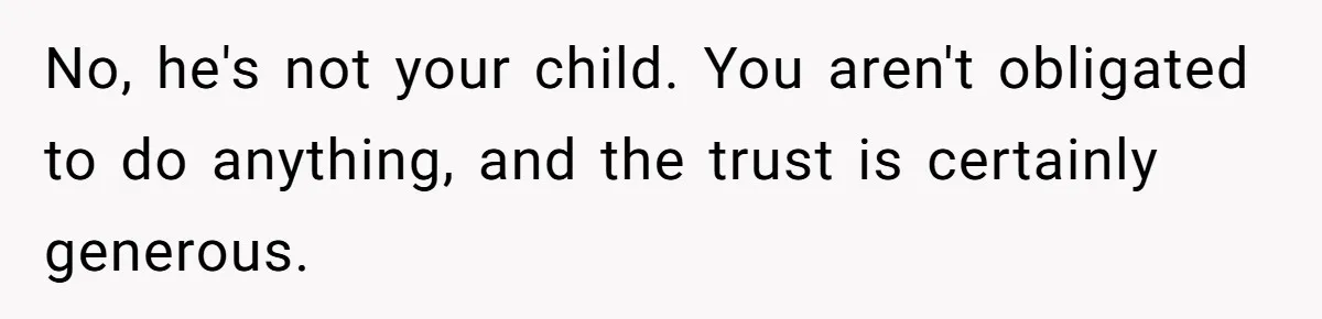 No, he's not your child. You aren't obligated to do anything, and the trust is certainly generous.