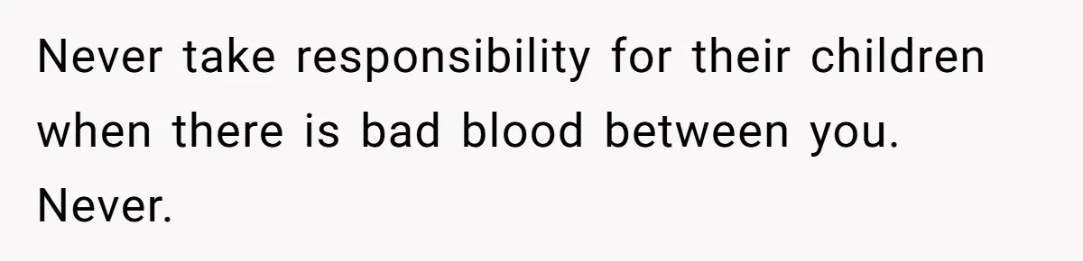 Never take responsibility for their children when there is bad blood between you. Never.