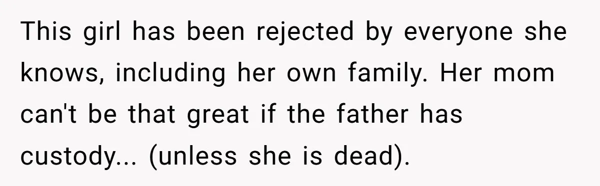 This girl has been rejected by everyone she knows, including her own family. Her mom can't be that great if the father has custody... (unless she is dead).