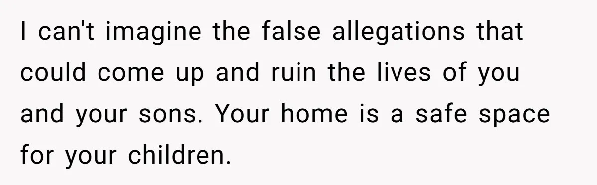 I can't imagine the false allegations that could come up and ruin the lives of you and your sons. Your home is a safe space for your children.