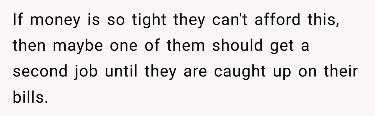 If money is so tight they can't afford this, then maybe one of them should get a second job until they are caught up on their bills.