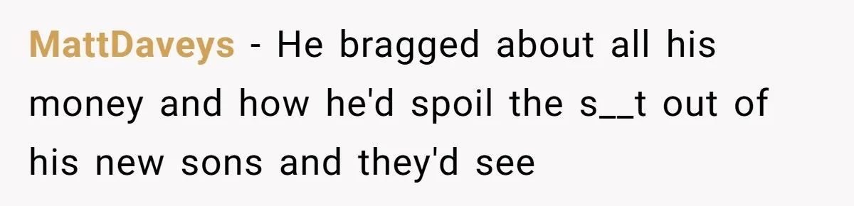 MattDaveys − He bragged about all his money and how he'd spoil the s__t out of his new sons and they'd see