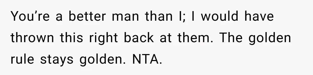 You’re a better man than I; I would have thrown this right back at them. The golden rule stays golden. NTA.