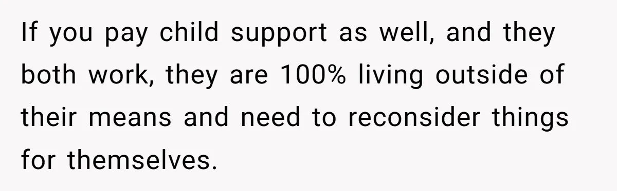 If you pay child support as well, and they both work, they are 100% living outside of their means and need to reconsider things for themselves.