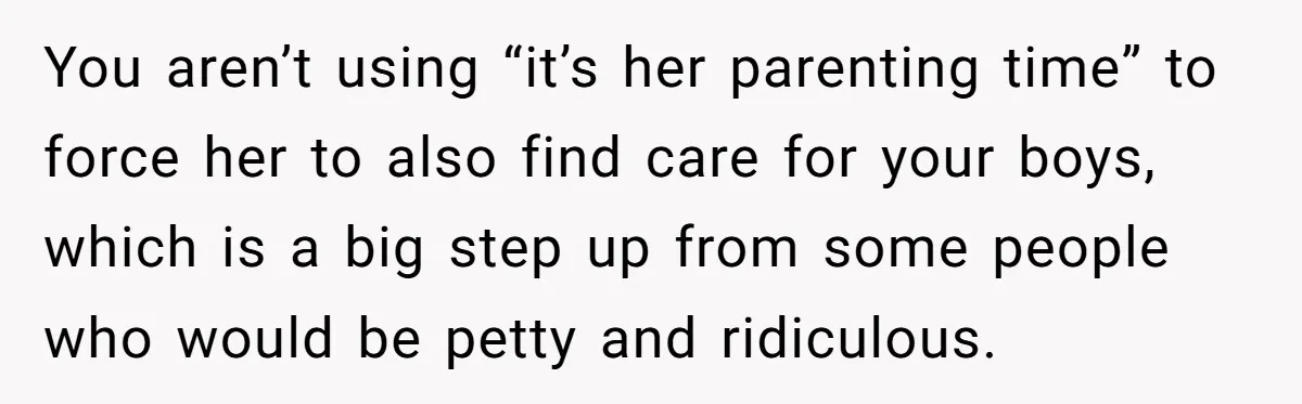 You aren’t using “it’s her parenting time” to force her to also find care for your boys, which is a big step up from some people who would be petty...