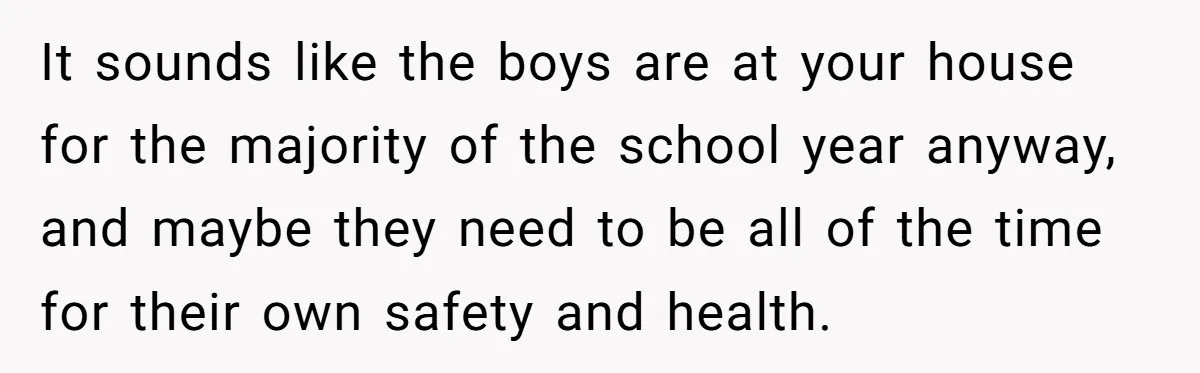 It sounds like the boys are at your house for the majority of the school year anyway, and maybe they need to be all of the time for their own...