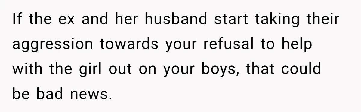 If the ex and her husband start taking their aggression towards your refusal to help with the girl out on your boys, that could be bad news.