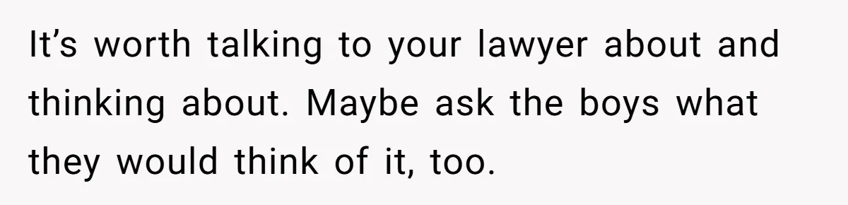 It’s worth talking to your lawyer about and thinking about. Maybe ask the boys what they would think of it, too.