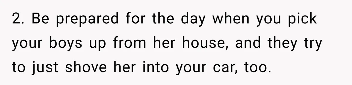 2. Be prepared for the day when you pick your boys up from her house, and they try to just shove her into your car, too.
