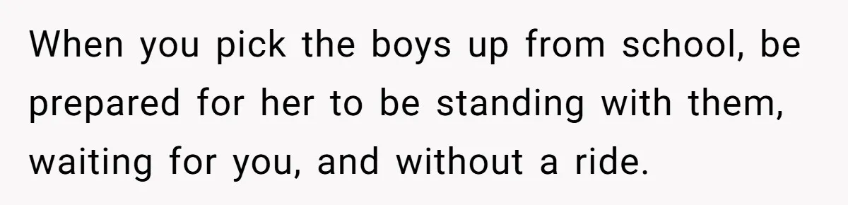 When you pick the boys up from school, be prepared for her to be standing with them, waiting for you, and without a ride.