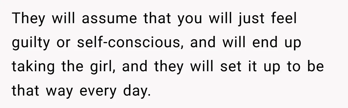 They will assume that you will just feel guilty or self-conscious, and will end up taking the girl, and they will set it up to be that way every day.