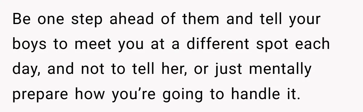 Be one step ahead of them and tell your boys to meet you at a different spot each day, and not to tell her, or just mentally prepare how you’re...