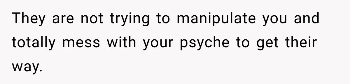 They are not trying to manipulate you and totally mess with your psyche to get their way.