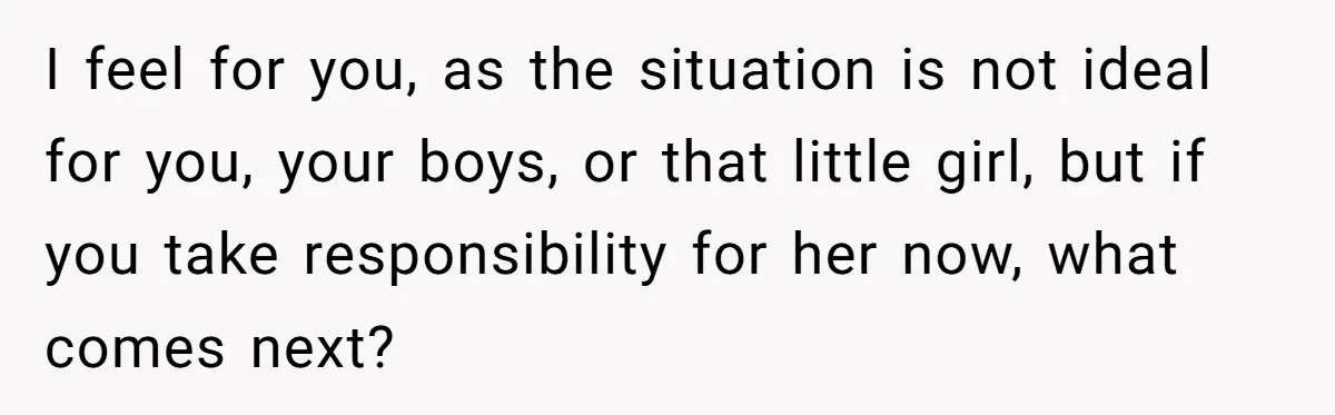 I feel for you, as the situation is not ideal for you, your boys, or that little girl, but if you take responsibility for her now, what comes next?